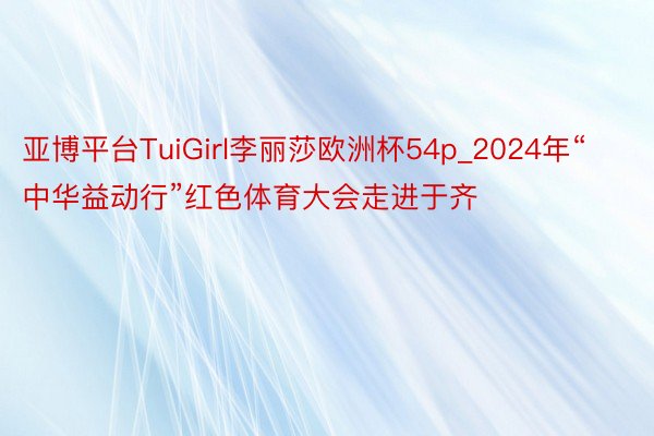 亚博平台TuiGirl李丽莎欧洲杯54p_2024年“中华益动行”红色体育大会走进于齐