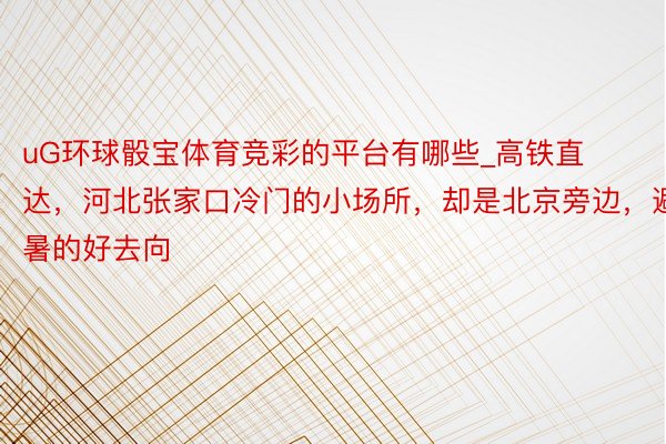 uG环球骰宝体育竞彩的平台有哪些_高铁直达，河北张家口冷门的小场所，却是北京旁边，避暑的好去向