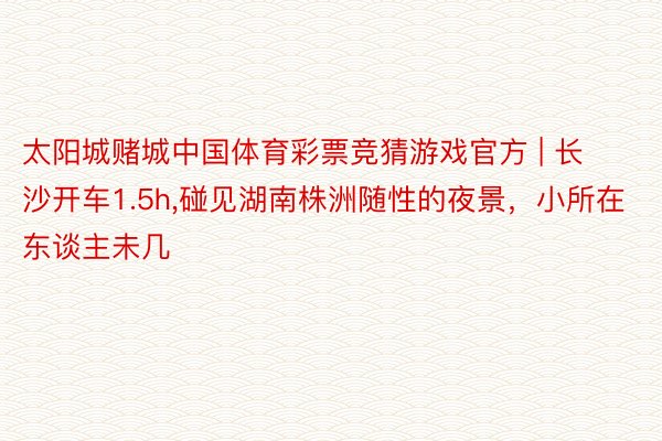 太阳城赌城中国体育彩票竞猜游戏官方 | 长沙开车1.5h,碰见湖南株洲随性的夜景，小所在东谈主未几