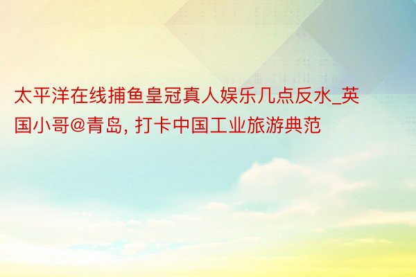 太平洋在线捕鱼皇冠真人娱乐几点反水_英国小哥@青岛, 打卡中国工业旅游典范