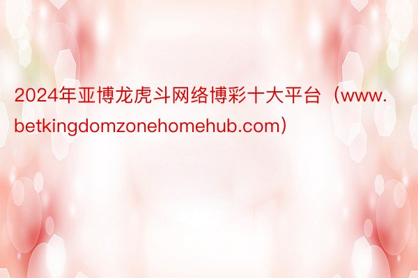 2024年亚博龙虎斗网络博彩十大平台（www.betkingdomzonehomehub.com）