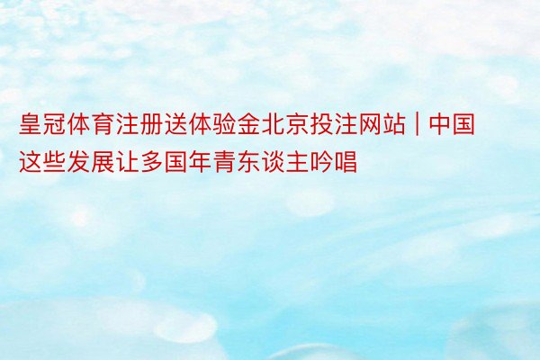 皇冠体育注册送体验金北京投注网站 | 中国这些发展让多国年青东谈主吟唱