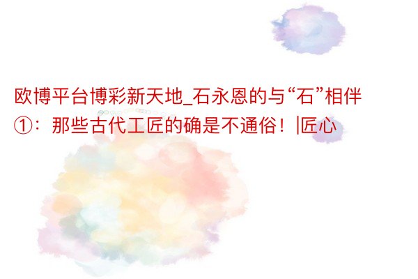 欧博平台博彩新天地_石永恩的与“石”相伴①：那些古代工匠的确是不通俗！|匠心