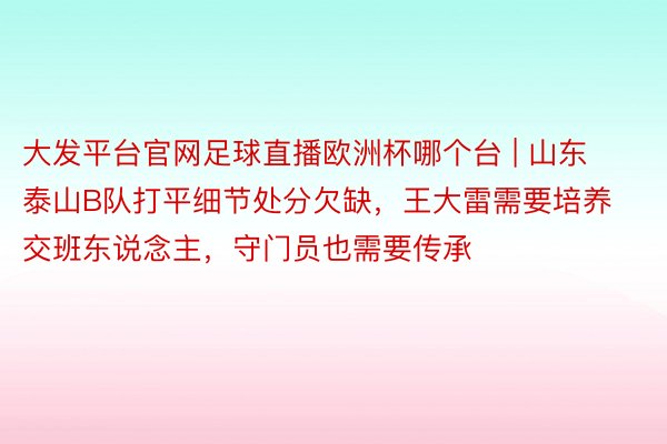 大发平台官网足球直播欧洲杯哪个台 | 山东泰山B队打平细节处分欠缺，王大雷需要培养交班东说念主，守门员也需要传承