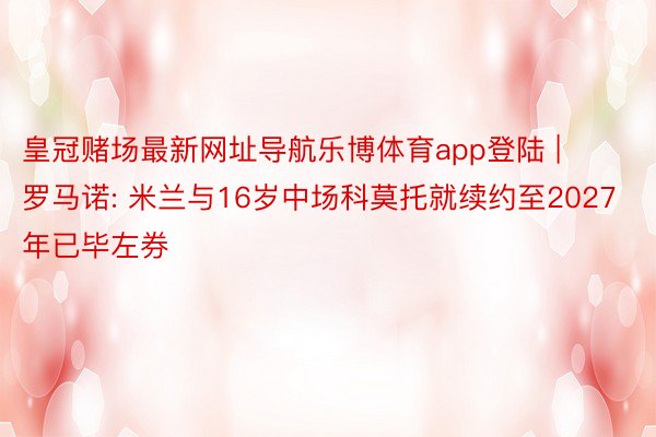 皇冠赌场最新网址导航乐博体育app登陆 | 罗马诺: 米兰与16岁中场科莫托就续约至2027年已毕左券