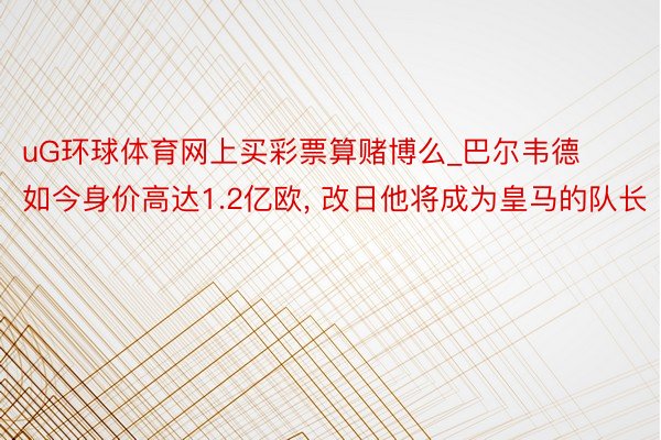 uG环球体育网上买彩票算赌博么_巴尔韦德如今身价高达1.2亿欧, 改日他将成为皇马的队长