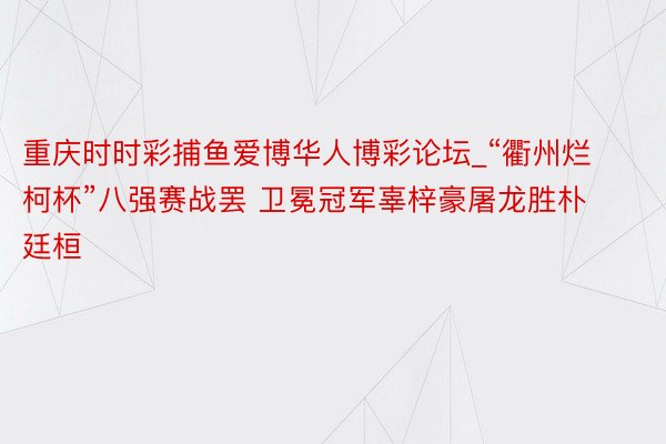 重庆时时彩捕鱼爱博华人博彩论坛_“衢州烂柯杯”八强赛战罢 卫冕冠军辜梓豪屠龙胜朴廷桓