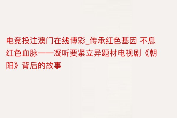 电竞投注澳门在线博彩_传承红色基因 不息红色血脉——凝听要紧立异题材电视剧《朝阳》背后的故事