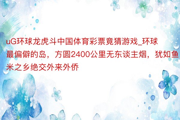 uG环球龙虎斗中国体育彩票竟猜游戏_环球最偏僻的岛，方圆2400公里无东谈主烟，犹如鱼米之乡绝交外来外侨