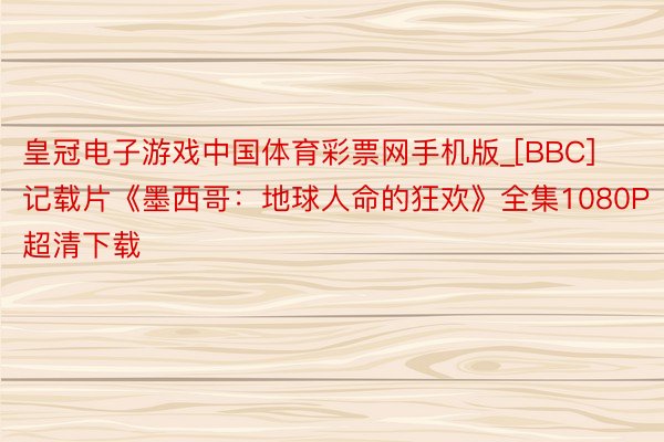 皇冠电子游戏中国体育彩票网手机版_[BBC]记载片《墨西哥：地球人命的狂欢》全集1080P超清下载