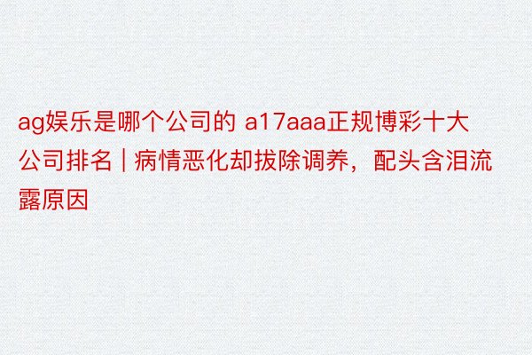 ag娱乐是哪个公司的 a17aaa正规博彩十大公司排名 | 病情恶化却拔除调养，配头含泪流露原因