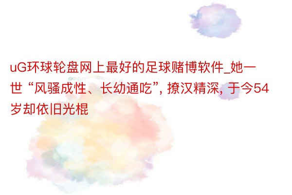 uG环球轮盘网上最好的足球赌博软件_她一世 “风骚成性、长幼通吃”, 撩汉精深, 于今54岁却依旧光棍