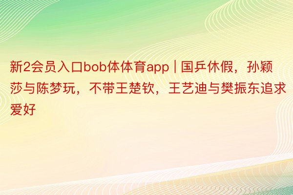 新2会员入口bob体体育app | 国乒休假，孙颖莎与陈梦玩，不带王楚钦，王艺迪与樊振东追求爱好