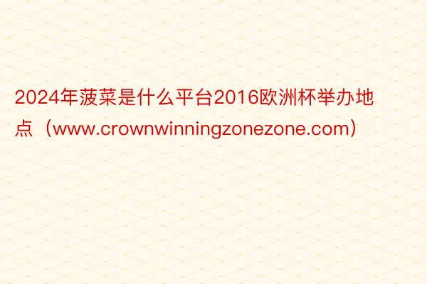 2024年菠菜是什么平台2016欧洲杯举办地点（www.crownwinningzonezone.com）