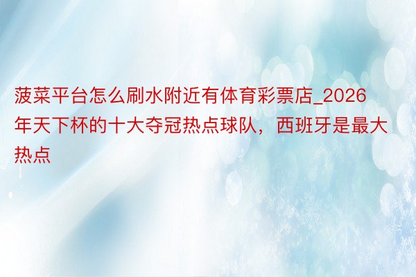 菠菜平台怎么刷水附近有体育彩票店_2026年天下杯的十大夺冠热点球队，西班牙是最大热点