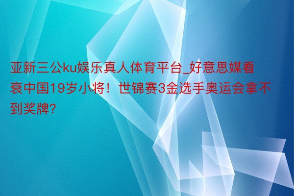 亚新三公ku娱乐真人体育平台_好意思媒看衰中国19岁小将！世锦赛3金选手奥运会拿不到奖牌？