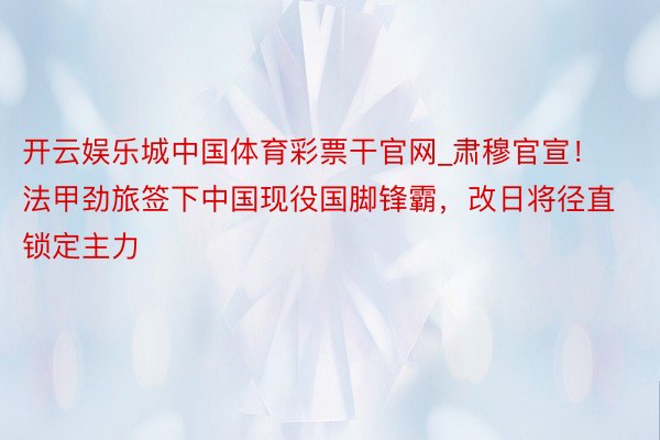 开云娱乐城中国体育彩票干官网_肃穆官宣！法甲劲旅签下中国现役国脚锋霸，改日将径直锁定主力