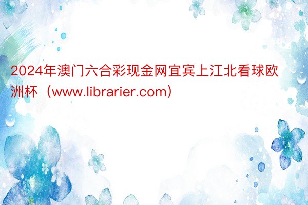 2024年澳门六合彩现金网宜宾上江北看球欧洲杯（www.librarier.com）