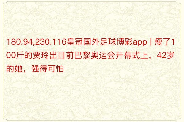 180.94,230.116皇冠国外足球博彩app | 瘦了100斤的贾玲出目前巴黎奥运会开幕式上，42岁的她，强得可怕