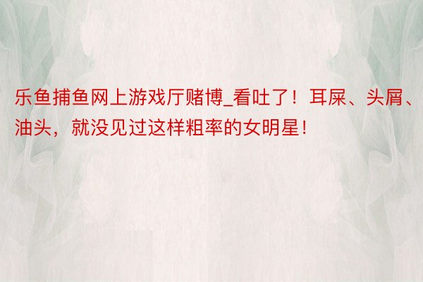 乐鱼捕鱼网上游戏厅赌博_看吐了！耳屎、头屑、油头，就没见过这样粗率的女明星！