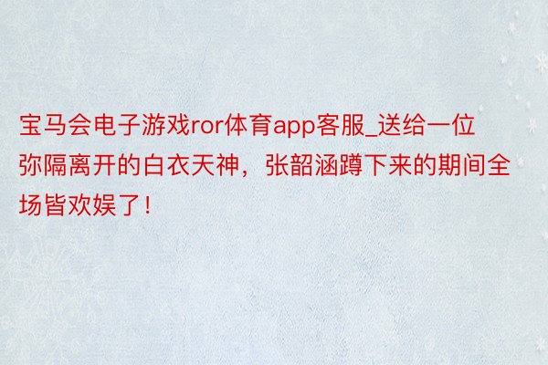 宝马会电子游戏ror体育app客服_送给一位弥隔离开的白衣天神，张韶涵蹲下来的期间全场皆欢娱了！