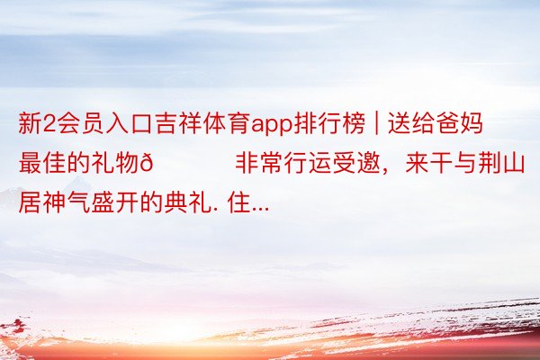 新2会员入口吉祥体育app排行榜 | 送给爸妈最佳的礼物🎁 非常行运受邀，来干与荆山居神气盛开的典礼. 住...