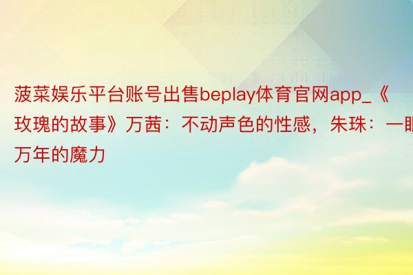 菠菜娱乐平台账号出售beplay体育官网app_《玫瑰的故事》万茜：不动声色的性感，朱珠：一眼万年的魔力