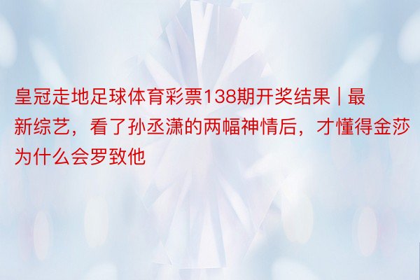 皇冠走地足球体育彩票138期开奖结果 | 最新综艺，看了孙丞潇的两幅神情后，才懂得金莎为什么会罗致他