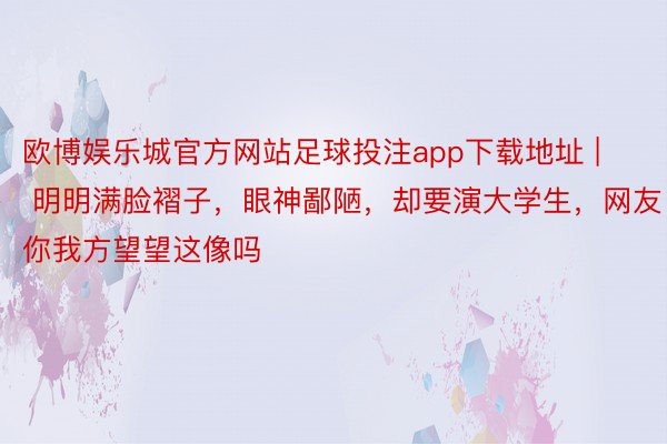 欧博娱乐城官方网站足球投注app下载地址 | 明明满脸褶子，眼神鄙陋，却要演大学生，网友：你我方望望这像吗