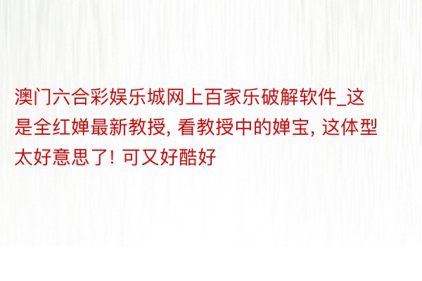 澳门六合彩娱乐城网上百家乐破解软件_这是全红婵最新教授, 看教授中的婵宝, 这体型太好意思了! 可又好酷好