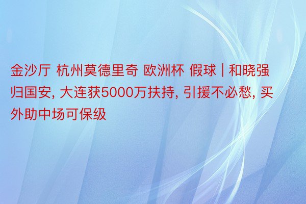 金沙厅 杭州莫德里奇 欧洲杯 假球 | 和晓强归国安, 大连获5000万扶持, 引援不必愁, 买外助中场可保级