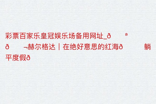 彩票百家乐皇冠娱乐场备用网址_🇪🇬赫尔格达｜在绝好意思的红海🌊躺平度假🏖️