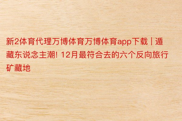 新2体育代理万博体育万博体育app下载 | 遁藏东说念主潮! 12月最符合去的六个反向旅行矿藏地