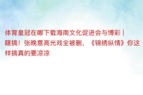 体育皇冠在哪下载海南文化促进会与博彩 | 瞎搞！张晚意高光戏全被删，《锦绣纵情》你这样搞真的要凉凉