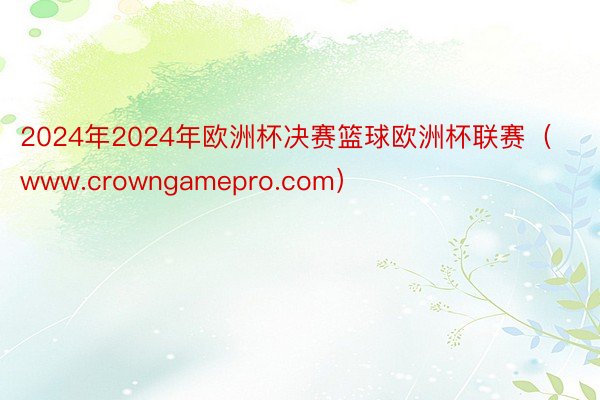 2024年2024年欧洲杯决赛篮球欧洲杯联赛（www.crowngamepro.com）