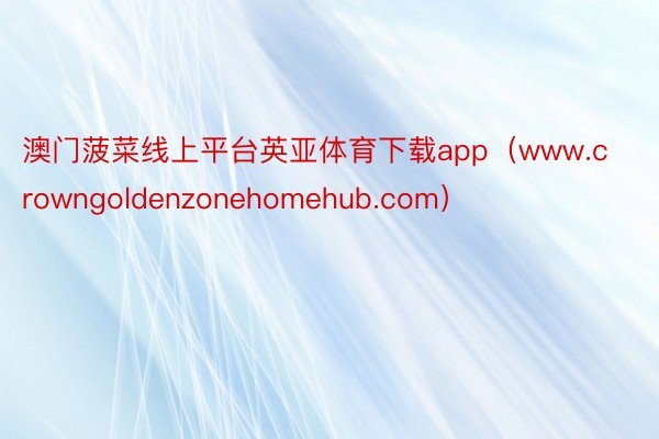 澳门菠菜线上平台英亚体育下载app（www.crowngoldenzonehomehub.com）