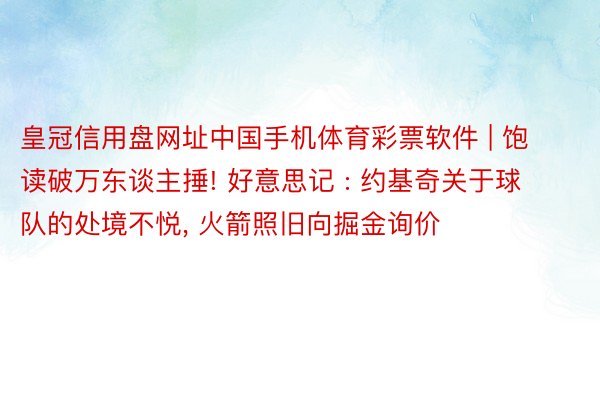 皇冠信用盘网址中国手机体育彩票软件 | 饱读破万东谈主捶! 好意思记 : 约基奇关于球队的处境不悦, 火箭照旧向掘金询价