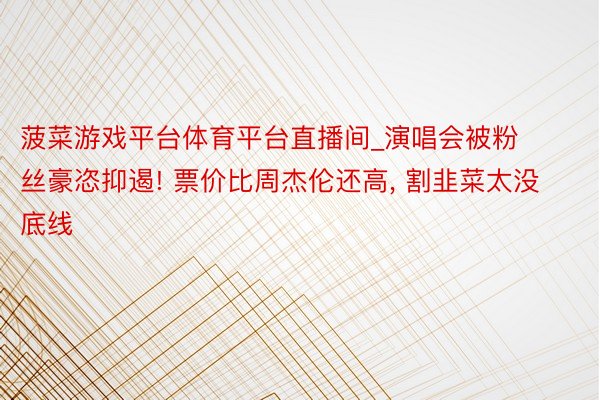 菠菜游戏平台体育平台直播间_演唱会被粉丝豪恣抑遏! 票价比周杰伦还高, 割韭菜太没底线