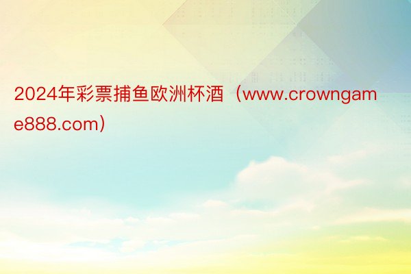 2024年彩票捕鱼欧洲杯酒（www.crowngame888.com）