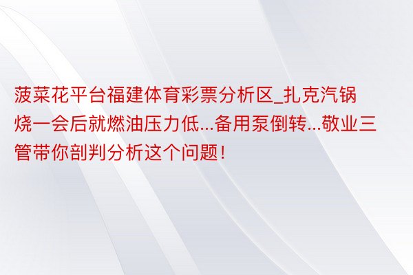 菠菜花平台福建体育彩票分析区_扎克汽锅烧一会后就燃油压力低...备用泵倒转...敬业三管带你剖判分析这个问题！