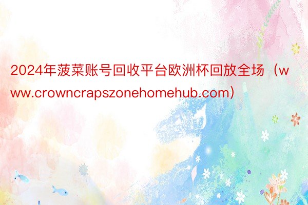 2024年菠菜账号回收平台欧洲杯回放全场（www.crowncrapszonehomehub.com）