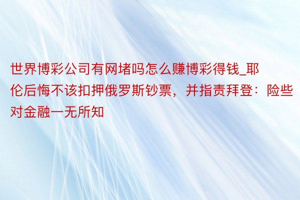 世界博彩公司有网堵吗怎么赚博彩得钱_耶伦后悔不该扣押俄罗斯钞票，并指责拜登：险些对金融一无所知