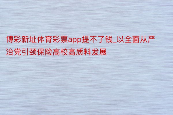 博彩新址体育彩票app提不了钱_以全面从严治党引颈保险高校高质料发展