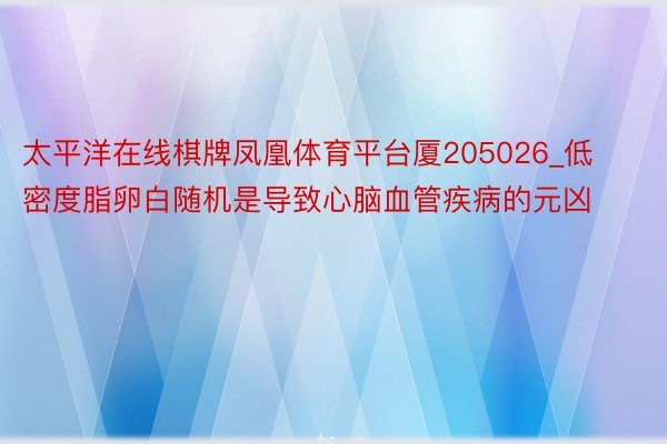 太平洋在线棋牌凤凰体育平台厦205026_低密度脂卵白随机是导致心脑血管疾病的元凶