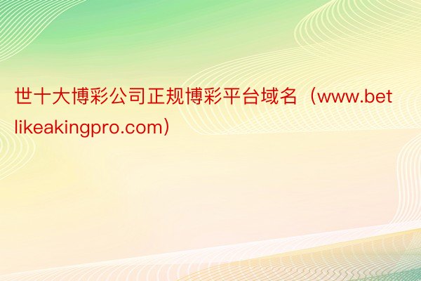 世十大博彩公司正规博彩平台域名（www.betlikeakingpro.com）