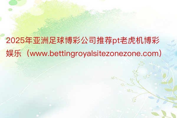 2025年亚洲足球博彩公司推荐pt老虎机博彩娱乐（www.bettingroyalsitezonezone.com）