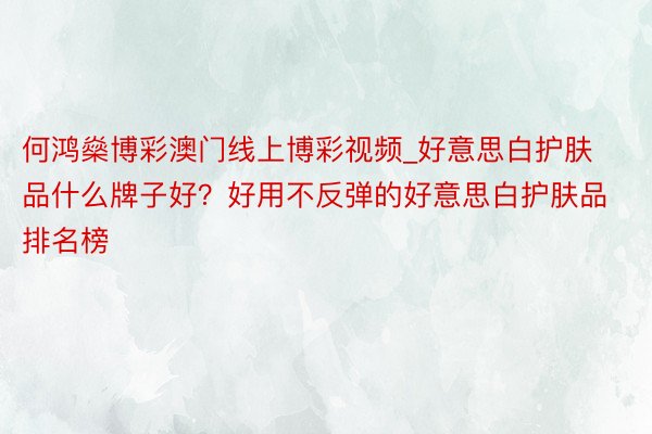 何鸿燊博彩澳门线上博彩视频_好意思白护肤品什么牌子好？好用不反弹的好意思白护肤品排名榜