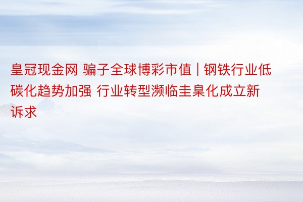 皇冠现金网 骗子全球博彩市值 | 钢铁行业低碳化趋势加强 行业转型濒临圭臬化成立新诉求