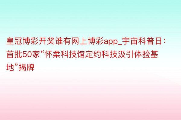 皇冠博彩开奖谁有网上博彩app_宇宙科普日：首批50家“怀柔科技馆定约科技汲引体验基地”揭牌