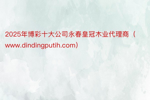 2025年博彩十大公司永春皇冠木业代理商(www.dindingputih.com)